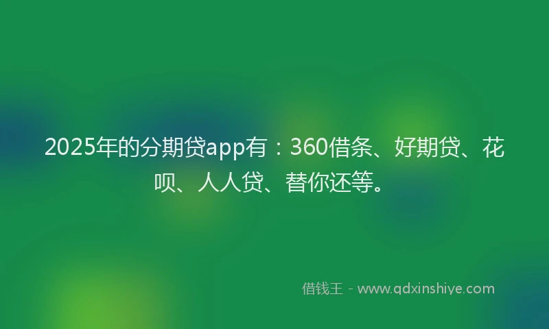 2025年的分期贷app有：360借条、好期贷、花呗、人人贷、替你还等。