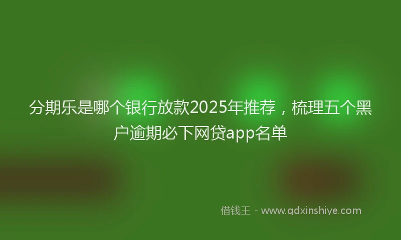 分期乐是哪个银行放款2025年推荐，梳理五个黑户逾期必下网贷app名单