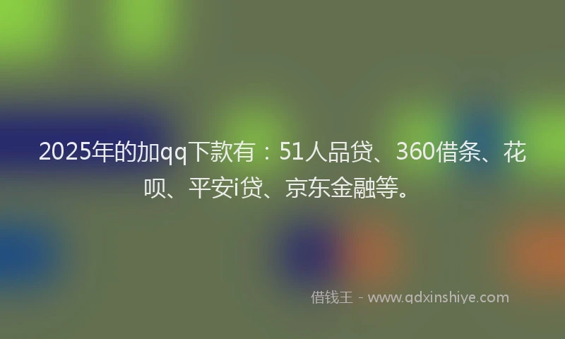 2025年的加qq下款有：51人品贷、360借条、花呗、平安i贷、京东金融等。
