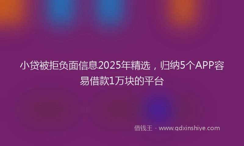 小贷被拒负面信息2025年精选，归纳5个APP容易借款1万块的平台