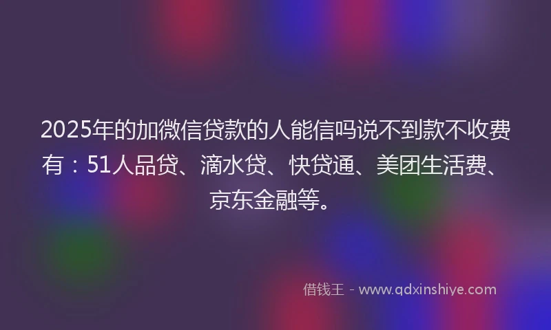 2025年的加微信贷款的人能信吗说不到款不收费有：51人品贷、滴水贷、快贷通、美团生活费、京东金融等。