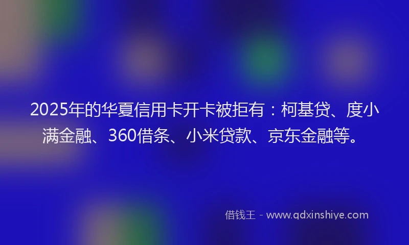 2025年的华夏信用卡开卡被拒有：柯基贷、度小满金融、360借条、小米贷款、京东金融等。