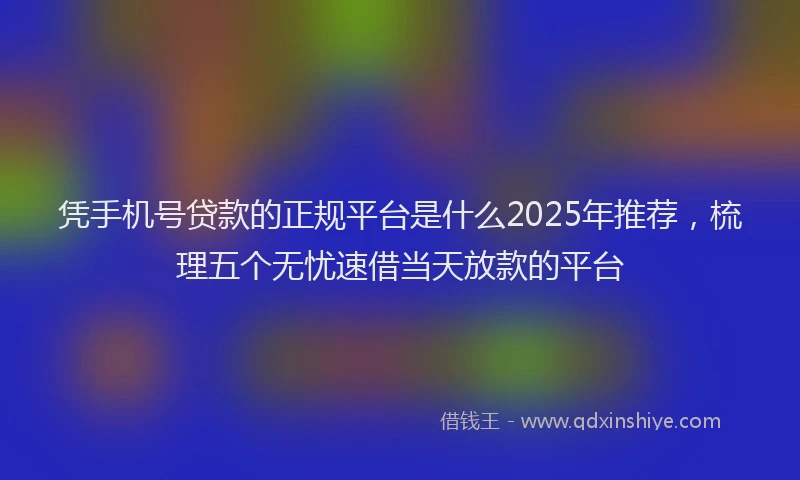 凭手机号贷款的正规平台是什么2025年推荐，梳理五个无忧速借当天放款的平台