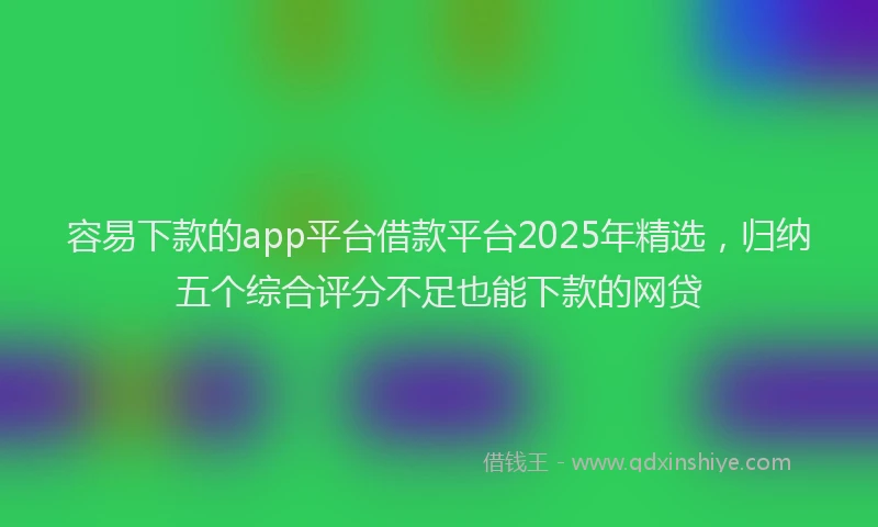 容易下款的app平台借款平台2025年精选，归纳五个综合评分不足也能下款的网贷
