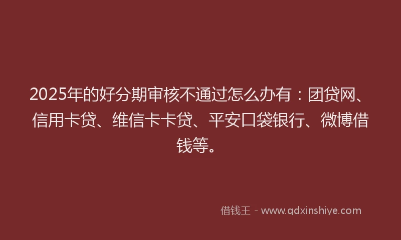 2025年的好分期审核不通过怎么办有：团贷网、信用卡贷、维信卡卡贷、平安口袋银行、微博借钱等。