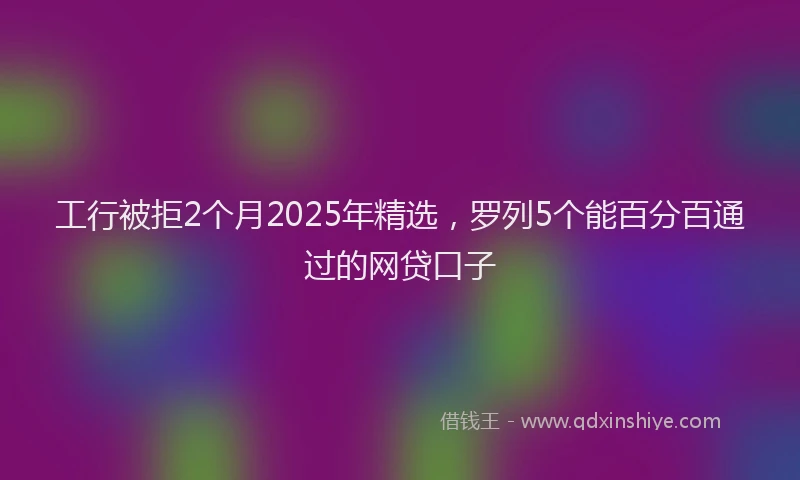 工行被拒2个月2025年精选，罗列5个能百分百通过的网贷口子