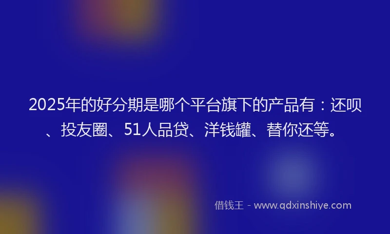 2025年的好分期是哪个平台旗下的产品有：还呗、投友圈、51人品贷、洋钱罐、替你还等。