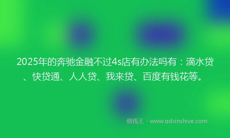2025年的奔驰金融不过4s店有办法吗有：滴水贷、快贷通、人人贷、我来贷、百度有钱花等。