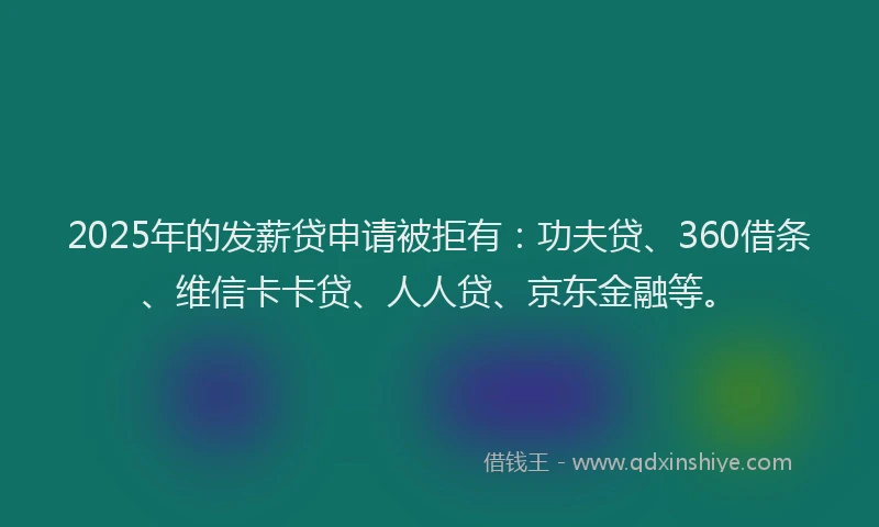 2025年的发薪贷申请被拒有：功夫贷、360借条、维信卡卡贷、人人贷、京东金融等。