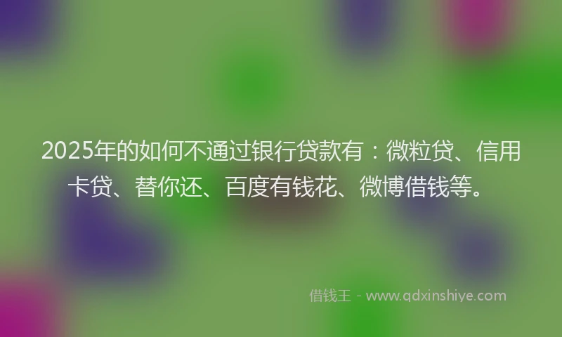 2025年的如何不通过银行贷款有：微粒贷、信用卡贷、替你还、百度有钱花、微博借钱等。