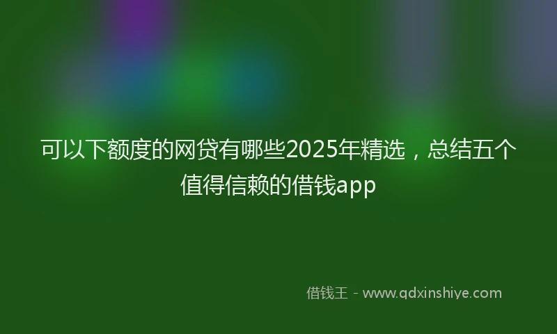 可以下额度的网贷有哪些2025年精选，总结五个值得信赖的借钱app