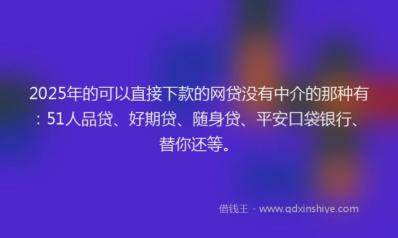 2025年的可以直接下款的网贷没有中介的那种有：51人品贷、好期贷、随身贷、平安口袋银行、替你还等。