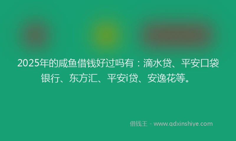 2025年的咸鱼借钱好过吗有：滴水贷、平安口袋银行、东方汇、平安i贷、安逸花等。