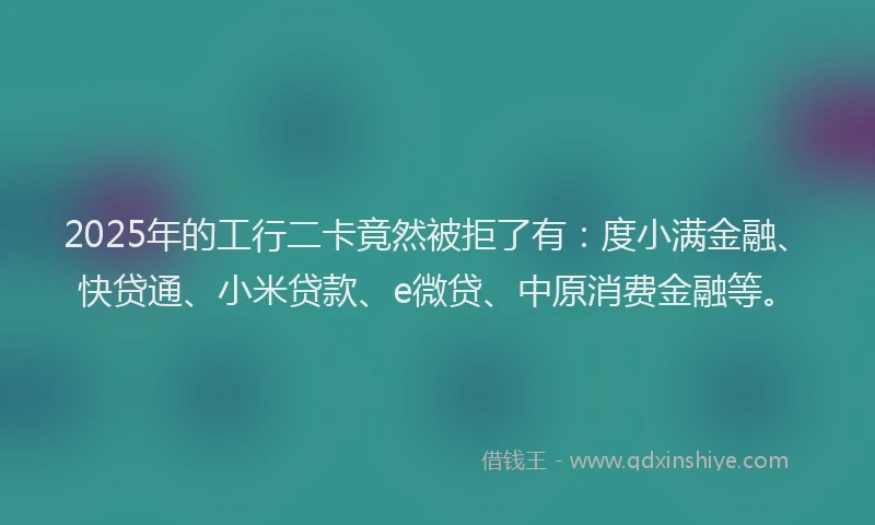 2025年的工行二卡竟然被拒了有：度小满金融、快贷通、小米贷款、e微贷、中原消费金融等。