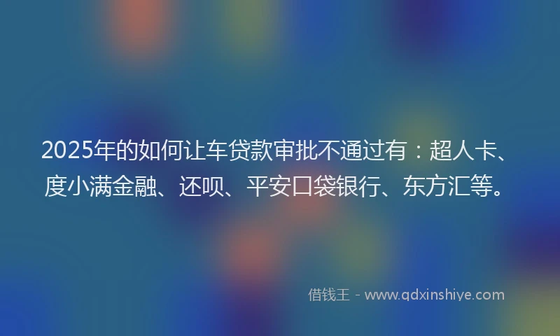 2025年的如何让车贷款审批不通过有：超人卡、度小满金融、还呗、平安口袋银行、东方汇等。