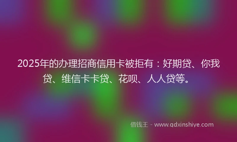 2025年的办理招商信用卡被拒有：好期贷、你我贷、维信卡卡贷、花呗、人人贷等。
