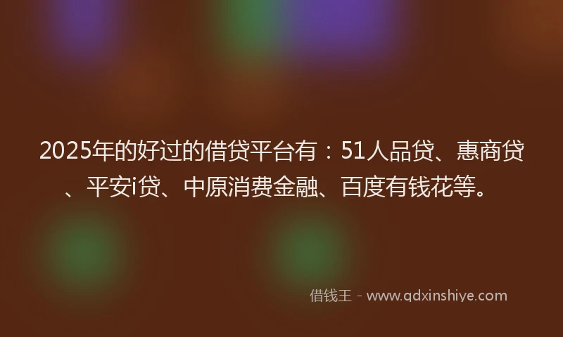 2025年的好过的借贷平台有：51人品贷、惠商贷、平安i贷、中原消费金融、百度有钱花等。