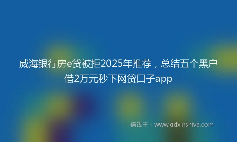 威海银行房e贷被拒2025年推荐，总结五个黑户借2万元秒下网贷口子app
