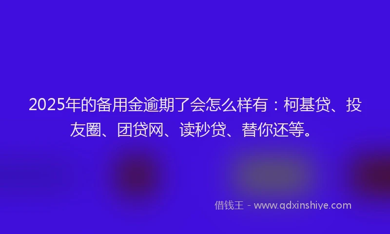 2025年的备用金逾期了会怎么样有：柯基贷、投友圈、团贷网、读秒贷、替你还等。