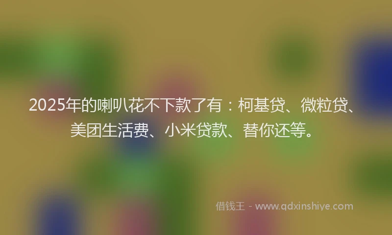 2025年的喇叭花不下款了有：柯基贷、微粒贷、美团生活费、小米贷款、替你还等。