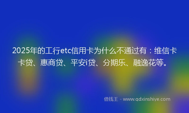 2025年的工行etc信用卡为什么不通过有：维信卡卡贷、惠商贷、平安i贷、分期乐、融逸花等。