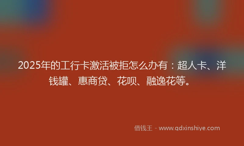 2025年的工行卡激活被拒怎么办有：超人卡、洋钱罐、惠商贷、花呗、融逸花等。