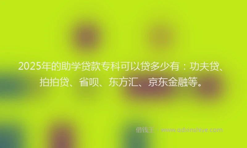 2025年的助学贷款专科可以贷多少有：功夫贷、拍拍贷、省呗、东方汇、京东金融等。