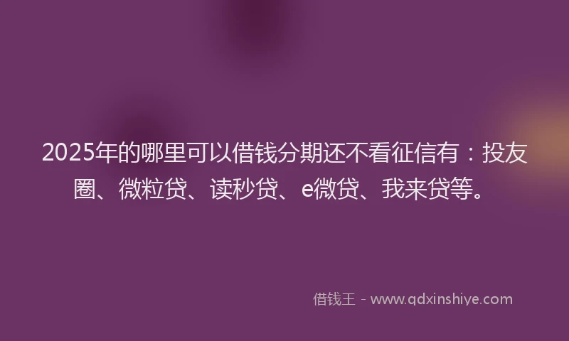 2025年的哪里可以借钱分期还不看征信有：投友圈、微粒贷、读秒贷、e微贷、我来贷等。