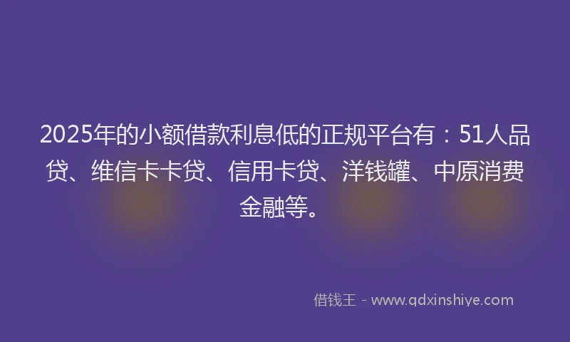 2025年的小额借款利息低的正规平台有：51人品贷、维信卡卡贷、信用卡贷、洋钱罐、中原消费金融等。
