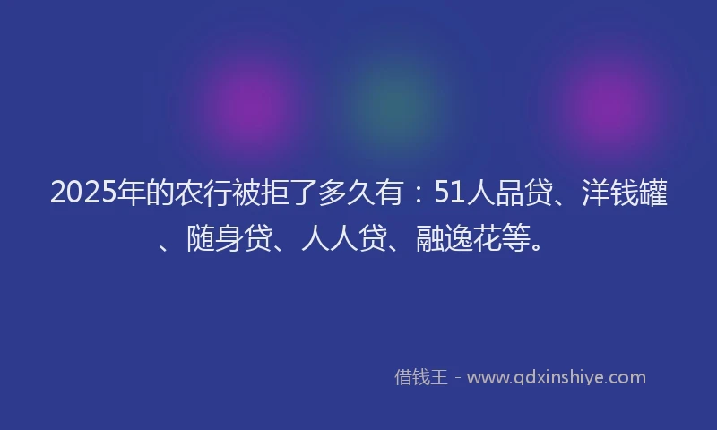 2025年的农行被拒了多久有：51人品贷、洋钱罐、随身贷、人人贷、融逸花等。