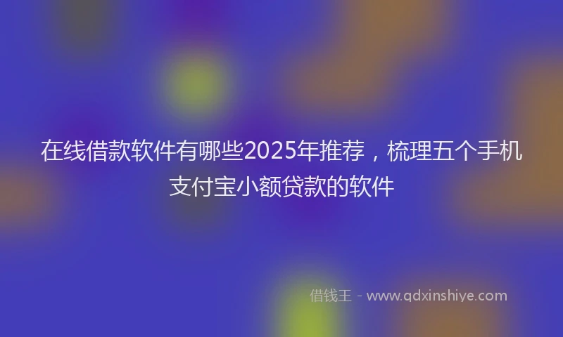 在线借款软件有哪些2025年推荐，梳理五个手机支付宝小额贷款的软件