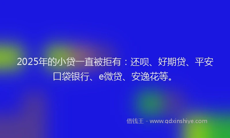 2025年的小贷一直被拒有：还呗、好期贷、平安口袋银行、e微贷、安逸花等。