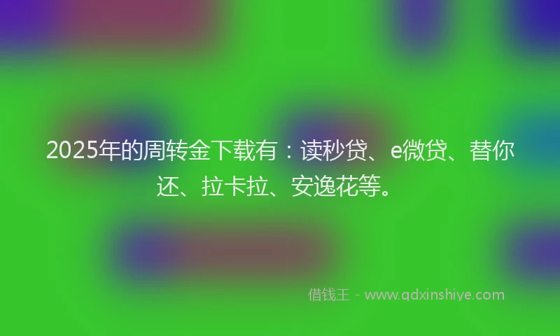 2025年的周转金下载有：读秒贷、e微贷、替你还、拉卡拉、安逸花等。