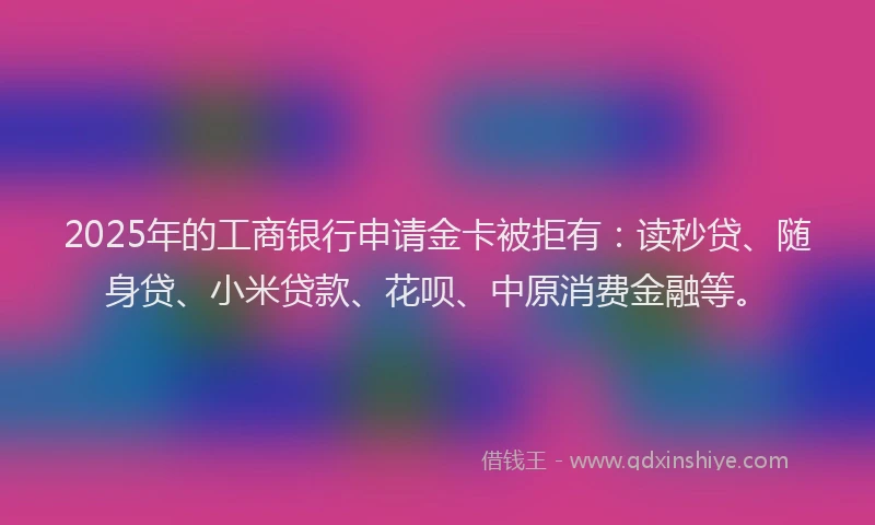 2025年的工商银行申请金卡被拒有：读秒贷、随身贷、小米贷款、花呗、中原消费金融等。