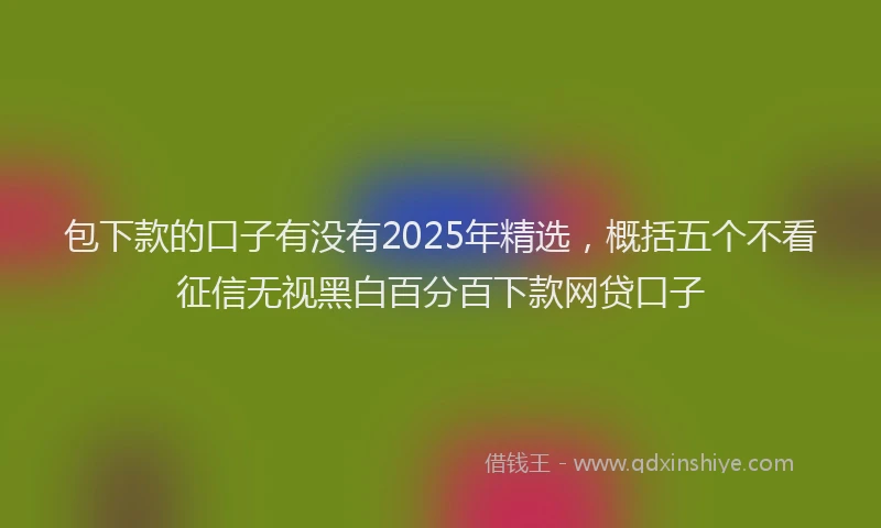包下款的口子有没有2025年精选，概括五个不看征信无视黑白百分百下款网贷口子