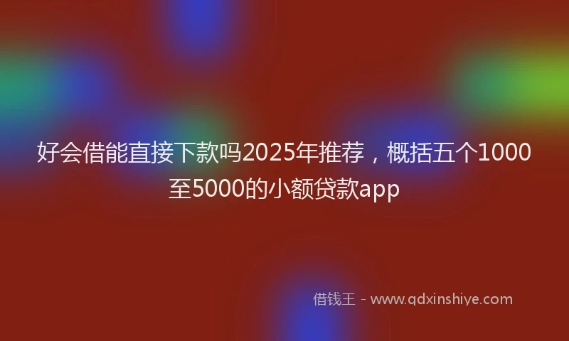 好会借能直接下款吗2025年推荐，概括五个1000至5000的小额贷款app
