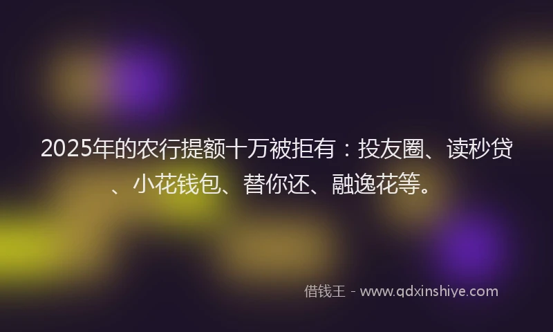 2025年的农行提额十万被拒有：投友圈、读秒贷、小花钱包、替你还、融逸花等。