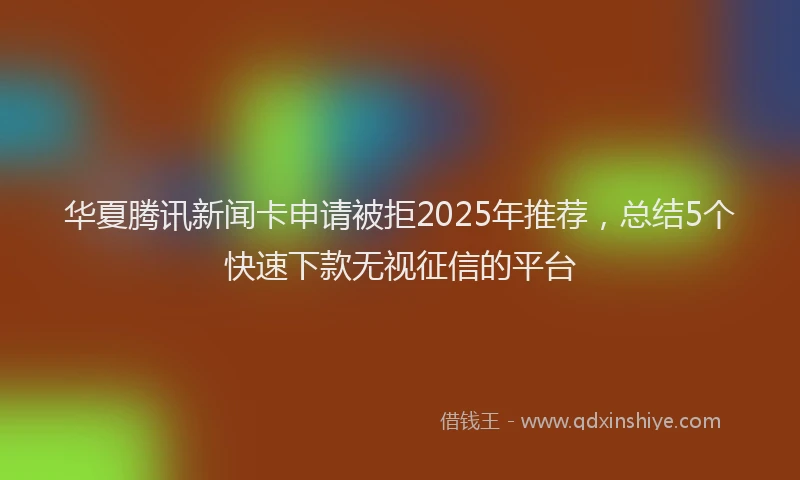 华夏腾讯新闻卡申请被拒2025年推荐，总结5个快速下款无视征信的平台