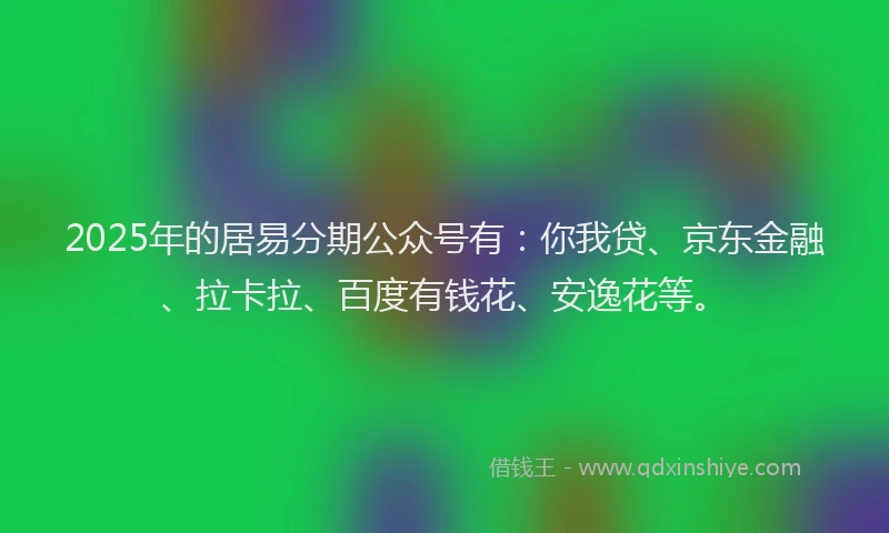 2025年的居易分期公众号有：你我贷、京东金融、拉卡拉、百度有钱花、安逸花等。