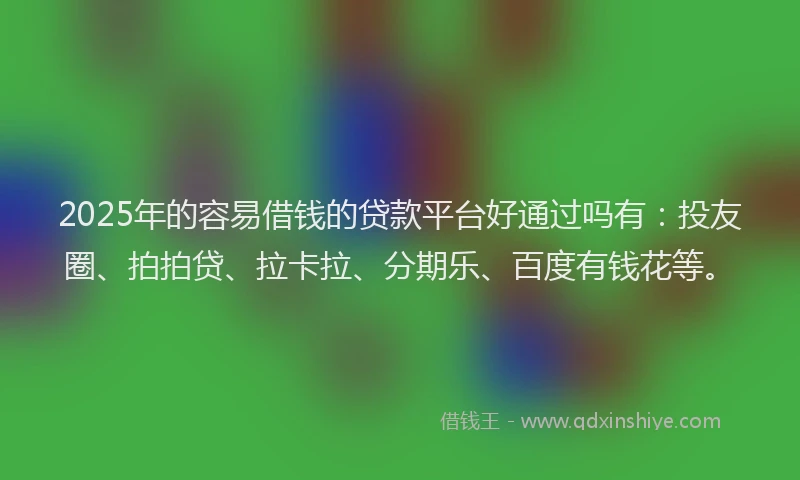 2025年的容易借钱的贷款平台好通过吗有：投友圈、拍拍贷、拉卡拉、分期乐、百度有钱花等。