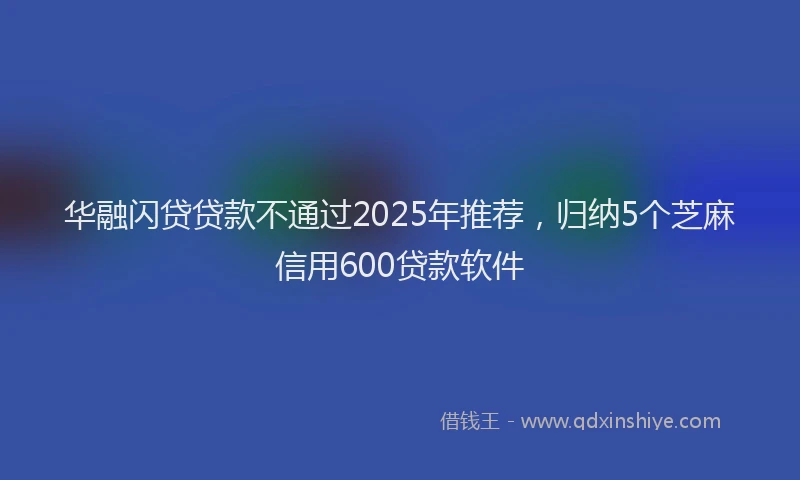 华融闪贷贷款不通过2025年推荐，归纳5个芝麻信用600贷款软件