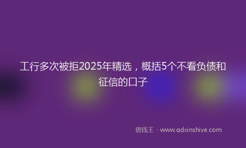 工行多次被拒2025年精选，概括5个不看负债和征信的口子