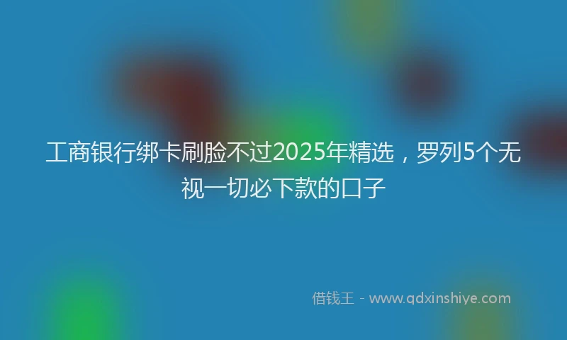 工商银行绑卡刷脸不过2025年精选，罗列5个无视一切必下款的口子