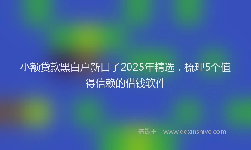 小额贷款黑白户新口子2025年精选，梳理5个值得信赖的借钱软件