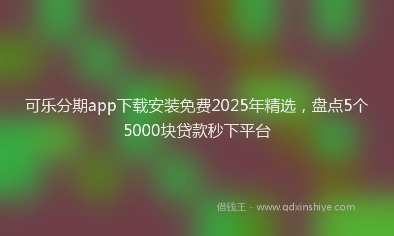 可乐分期app下载安装免费2025年精选，盘点5个5000块贷款秒下平台