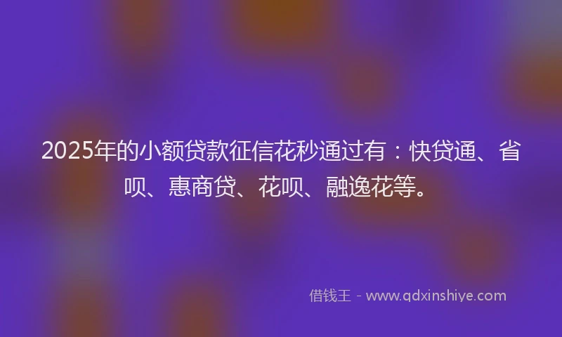 2025年的小额贷款征信花秒通过有：快贷通、省呗、惠商贷、花呗、融逸花等。