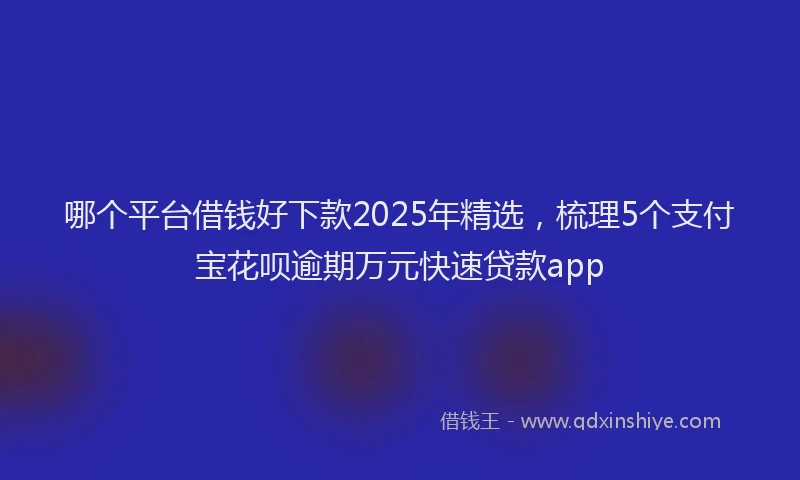 哪个平台借钱好下款2025年精选，梳理5个支付宝花呗逾期万元快速贷款app