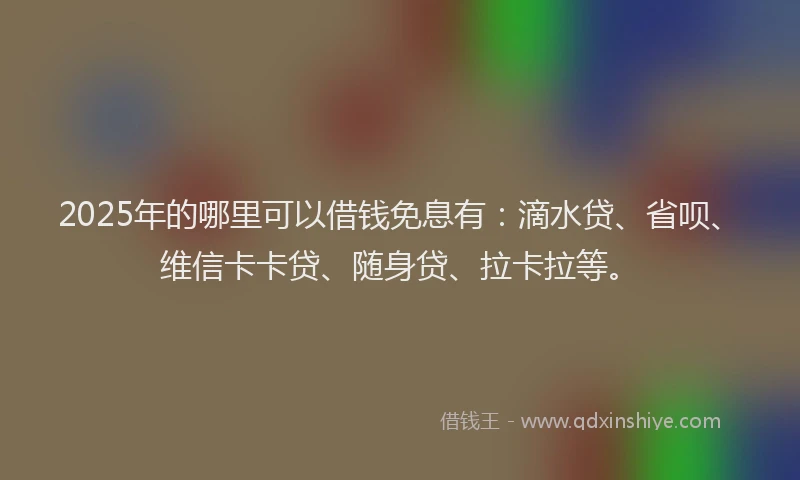 2025年的哪里可以借钱免息有：滴水贷、省呗、维信卡卡贷、随身贷、拉卡拉等。