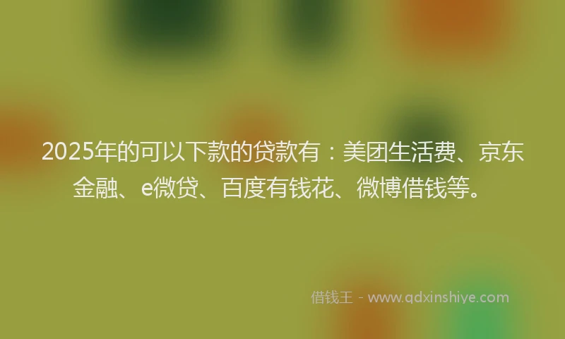2025年的可以下款的贷款有：美团生活费、京东金融、e微贷、百度有钱花、微博借钱等。