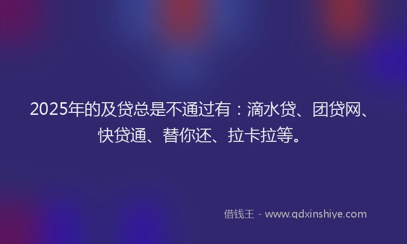 2025年的及贷总是不通过有：滴水贷、团贷网、快贷通、替你还、拉卡拉等。